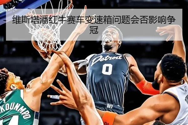 维斯塔潘红牛赛车变速箱问题会否影响争冠